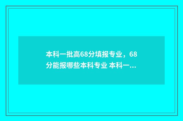 本科一批高68分填报专业，68分能报哪些本科专业 本科一批是多少分数线