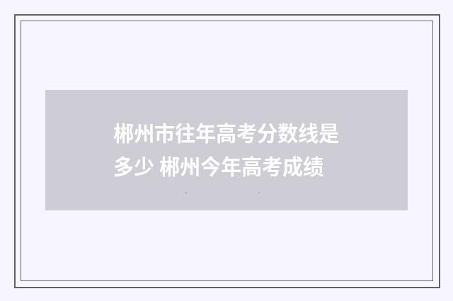 郴州市往年高考分数线是多少 郴州今年高考成绩