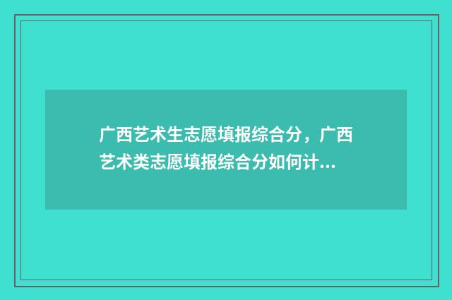 广西艺术生志愿填报综合分，广西艺术类志愿填报综合分如何计算 广西艺术生志愿填报时间
