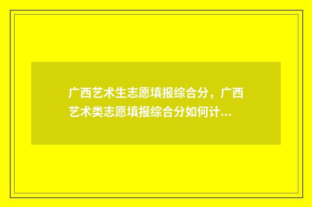 广西艺术生志愿填报综合分,广西艺术类志愿填报综合分如何计算 广西艺术生志愿填报时间