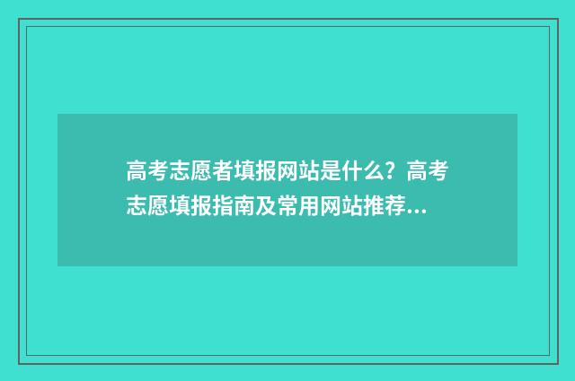 高考志愿者填报网站是什么？高考志愿填报指南及常用网站推荐 高考志愿者填报指南