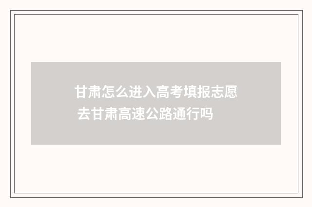 甘肃怎么进入高考填报志愿 去甘肃高速公路通行吗