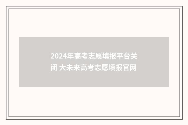 2024年高考志愿填报平台关闭 大未来高考志愿填报官网