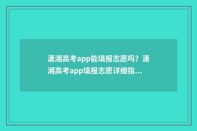 潇湘高考app能填报志愿吗？潇湘高考app填报志愿详细指南 潇湘高考app能填几个志愿