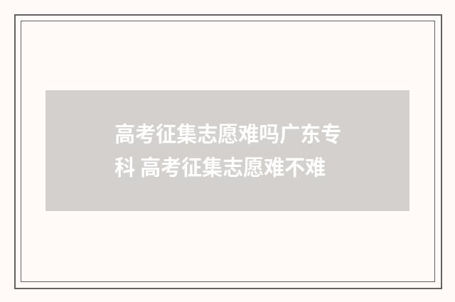 高考征集志愿难吗广东专科 高考征集志愿难不难