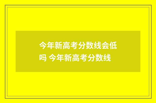 今年新高考分数线会低吗 今年新高考分数线
