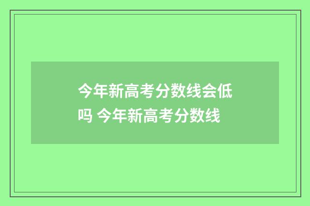 今年新高考分数线会低吗 今年新高考分数线