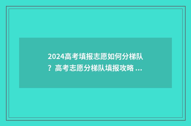 2024高考填报志愿如何分梯队?高考志愿分梯队填报攻略 2024高考填报志愿指南