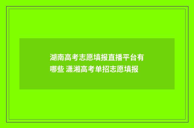 湖南高考志愿填报直播平台有哪些 潇湘高考单招志愿填报