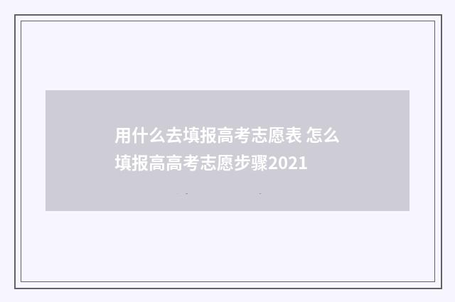 用什么去填报高考志愿表 怎么填报高高考志愿步骤2021