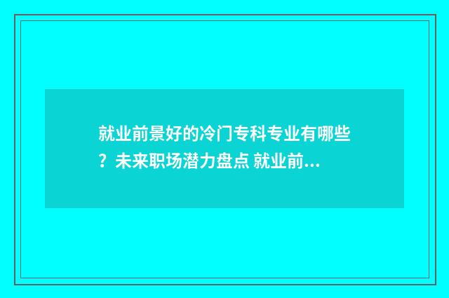 就业前景好的冷门专科专业有哪些？未来职场潜力盘点 就业前景好的冷门专业