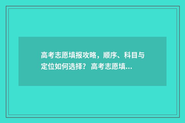 高考志愿填报攻略，顺序、科目与定位如何选择？ 高考志愿填报攻略