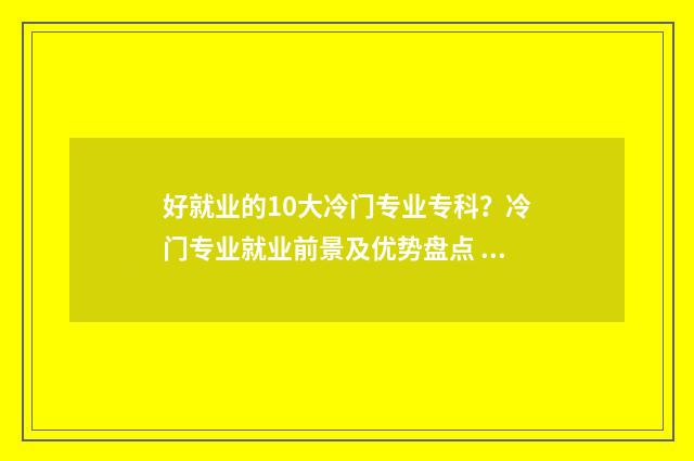 好就业的10大冷门专业专科?冷门专业就业前景及优势盘点 好就业的10大冷门专业