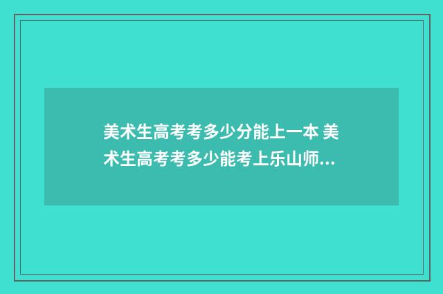 美术生高考考多少分能上一本 美术生高考考多少能考上乐山师范学院