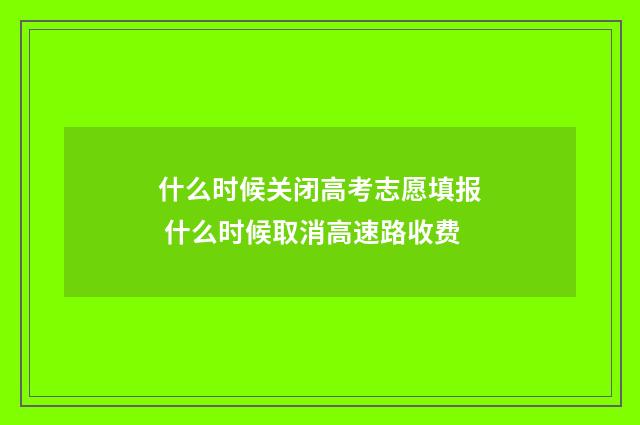 什么时候关闭高考志愿填报 什么时候取消高速路收费