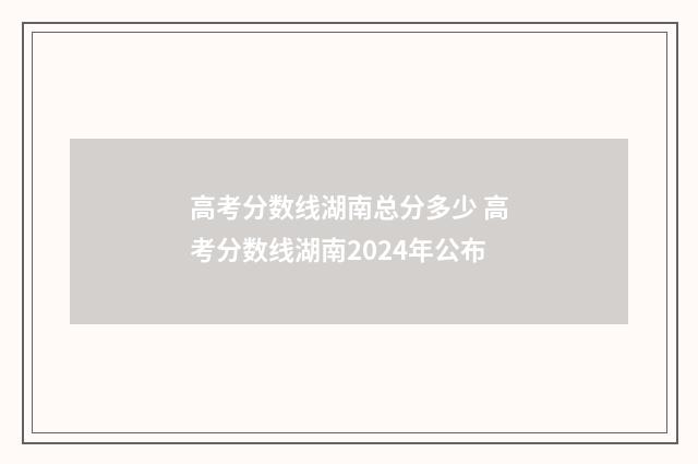 高考分数线湖南总分多少 高考分数线湖南2024年公布