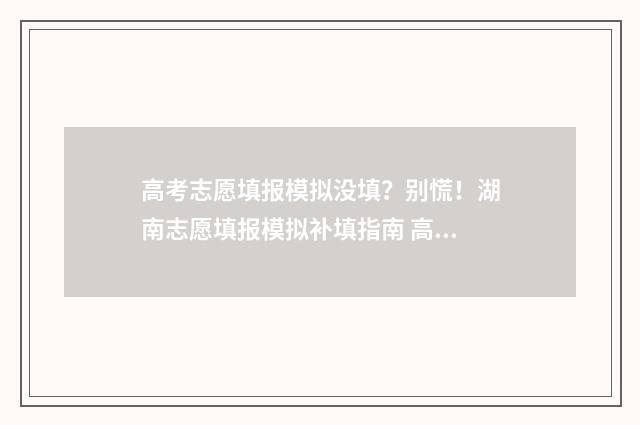 高考志愿填报模拟没填？别慌！湖南志愿填报模拟补填指南 高考志愿填报模拟表电子版