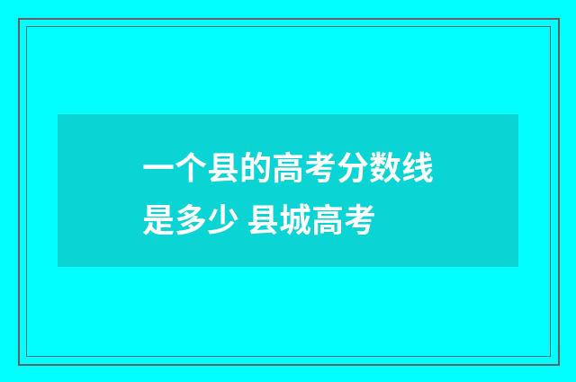 一个县的高考分数线是多少 县城高考
