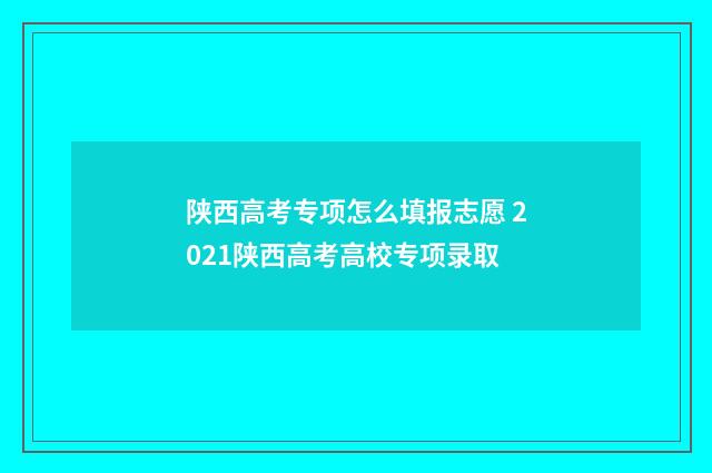 陕西高考专项怎么填报志愿 2021陕西高考高校专项录取