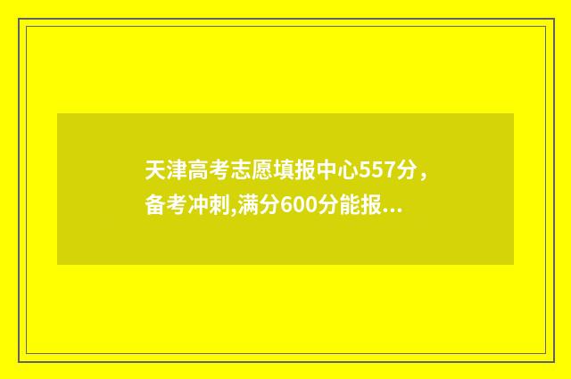 天津高考志愿填报中心557分，备考冲刺,满分600分能报考哪些大学 天津高考志愿填报系统官网