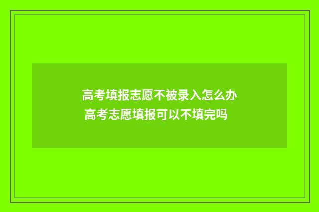 高考填报志愿不被录入怎么办 高考志愿填报可以不填完吗