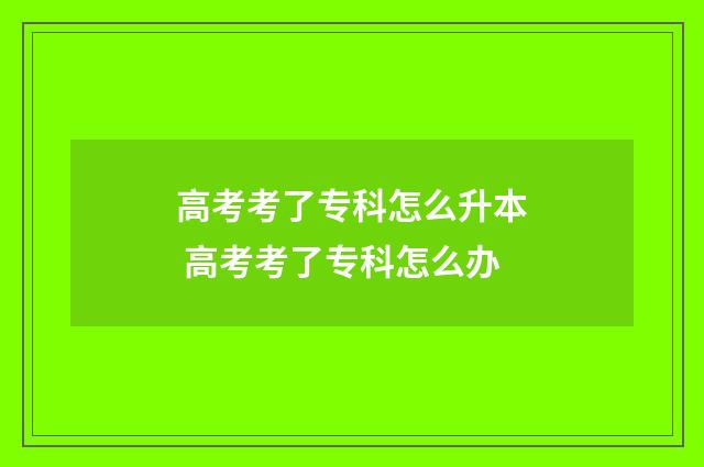 高考考了专科怎么升本 高考考了专科怎么办