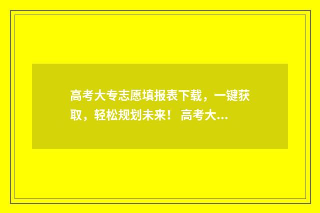 高考大专志愿填报表下载,一键获取,轻松规划未来! 高考大专志愿填报机构