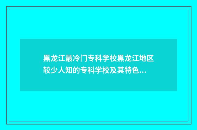 黑龙江最冷门专科学校黑龙江地区较少人知的专科学校及其特色专业 黑龙江最烂的大专