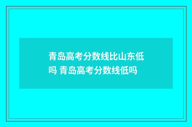 青岛高考分数线比山东低吗 青岛高考分数线低吗