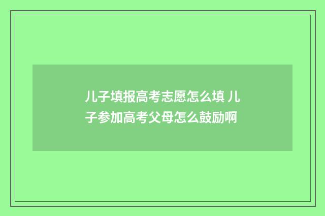 儿子填报高考志愿怎么填 儿子参加高考父母怎么鼓励啊