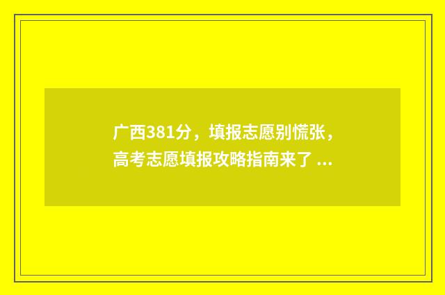 广西381分，填报志愿别慌张，高考志愿填报攻略指南来了 广西高考348分能报考什么学校