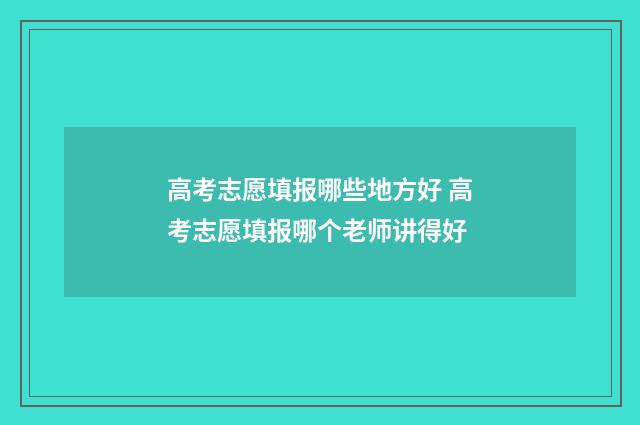 高考志愿填报哪些地方好 高考志愿填报哪个老师讲得好