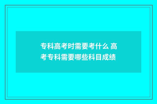 专科高考时需要考什么 高考专科需要哪些科目成绩