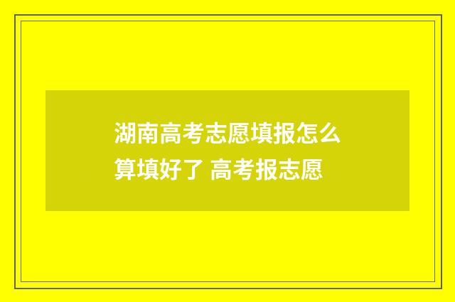 湖南高考志愿填报怎么算填好了 高考报志愿