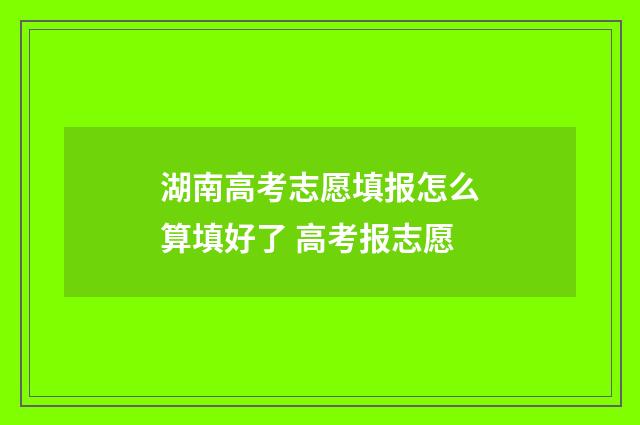湖南高考志愿填报怎么算填好了 高考报志愿