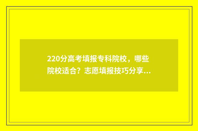 220分高考填报专科院校，哪些院校适合？志愿填报技巧分享 2021高考志愿填报专科