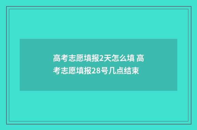 高考志愿填报2天怎么填 高考志愿填报28号几点结束
