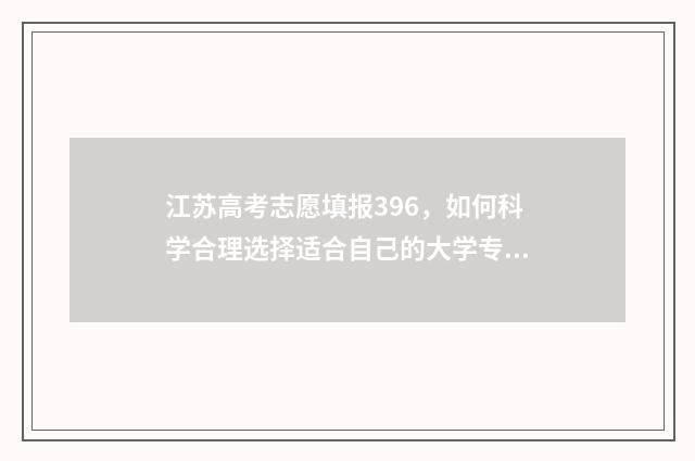 江苏高考志愿填报396，如何科学合理选择适合自己的大学专业？ 江苏高考志愿填报规则讲解