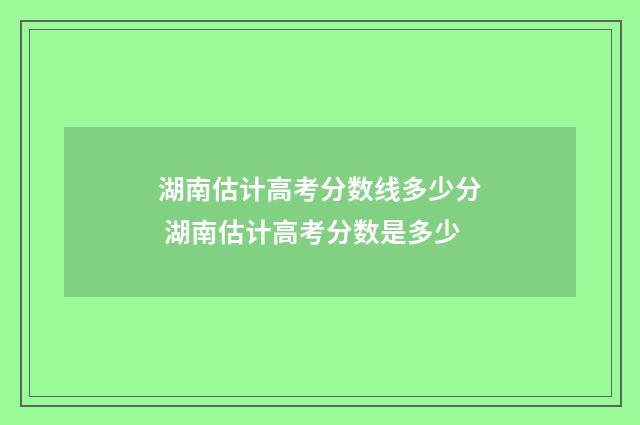 湖南估计高考分数线多少分 湖南估计高考分数是多少