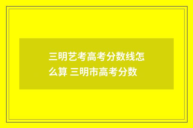 三明艺考高考分数线怎么算 三明市高考分数