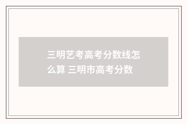 三明艺考高考分数线怎么算 三明市高考分数