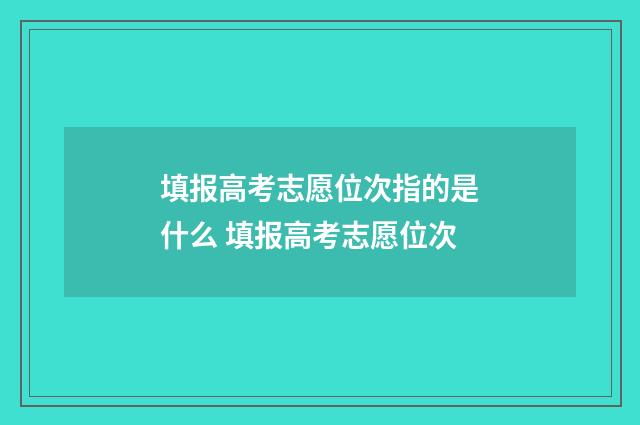 填报高考志愿位次指的是什么 填报高考志愿位次