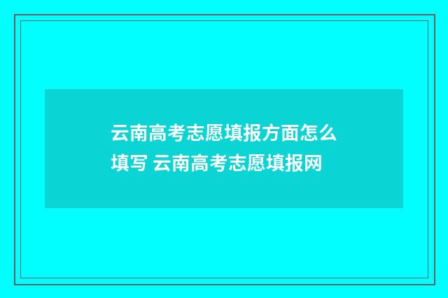 云南高考志愿填报方面怎么填写 云南高考志愿填报网