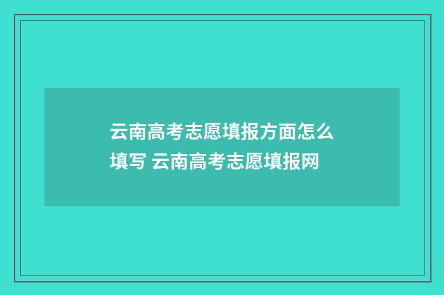 云南高考志愿填报方面怎么填写 云南高考志愿填报网