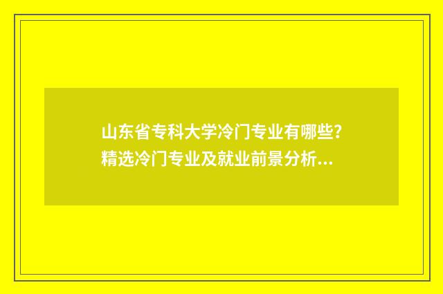山东省专科大学冷门专业有哪些？精选冷门专业及就业前景分析 山东省专科大学名单大全