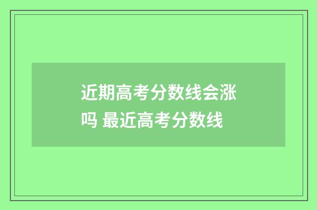 近期高考分数线会涨吗 最近高考分数线
