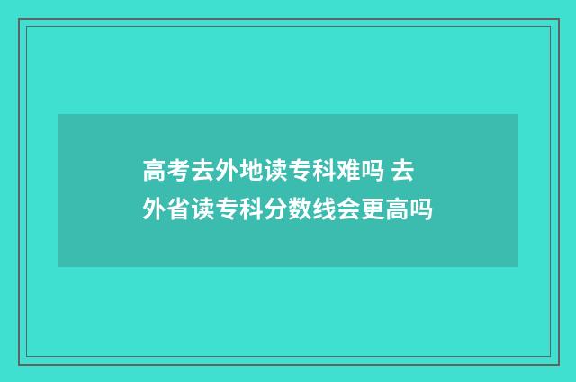 高考去外地读专科难吗 去外省读专科分数线会更高吗