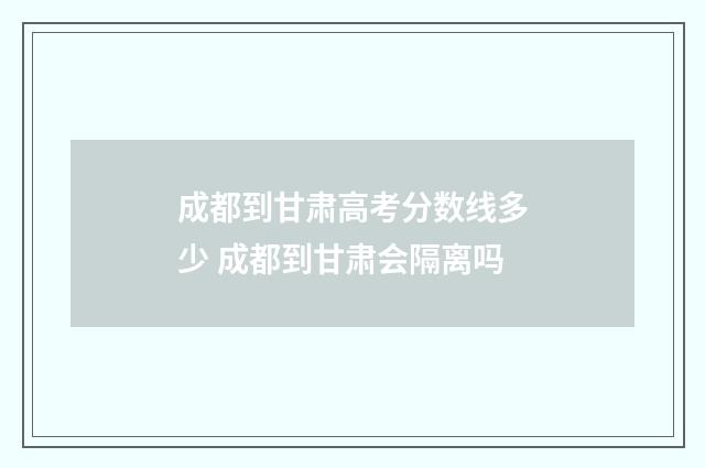 成都到甘肃高考分数线多少 成都到甘肃会隔离吗