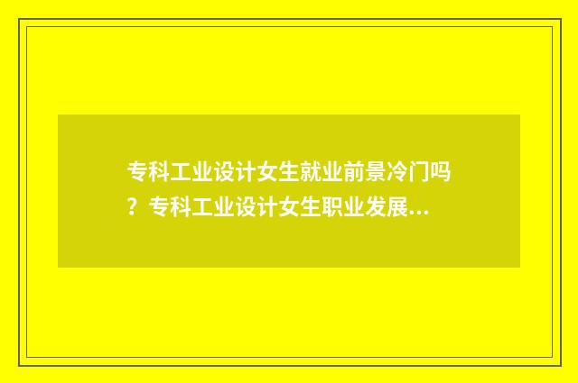 专科工业设计女生就业前景冷门吗?专科工业设计女生职业发展介绍 专科工业设计好就业吗