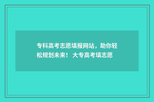 专科高考志愿填报网站，助你轻松规划未来！ 大专高考填志愿